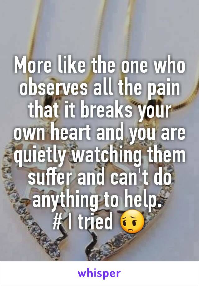 More like the one who observes all the pain that it breaks your own heart and you are quietly watching them suffer and can't do anything to help. 
# I tried 😔