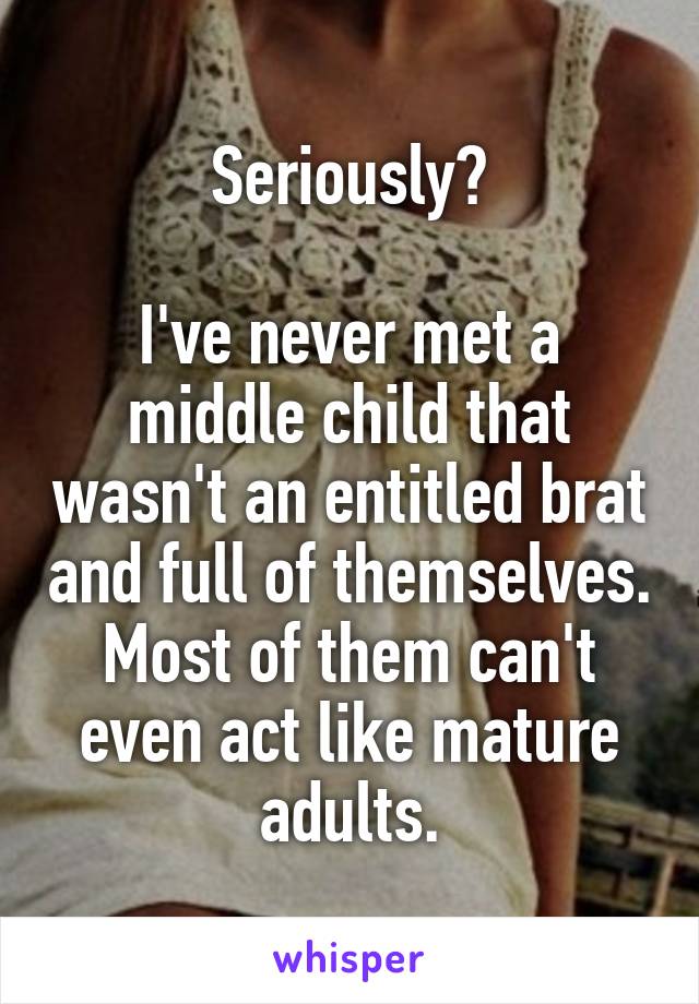 Seriously?

I've never met a middle child that wasn't an entitled brat and full of themselves. Most of them can't even act like mature adults.