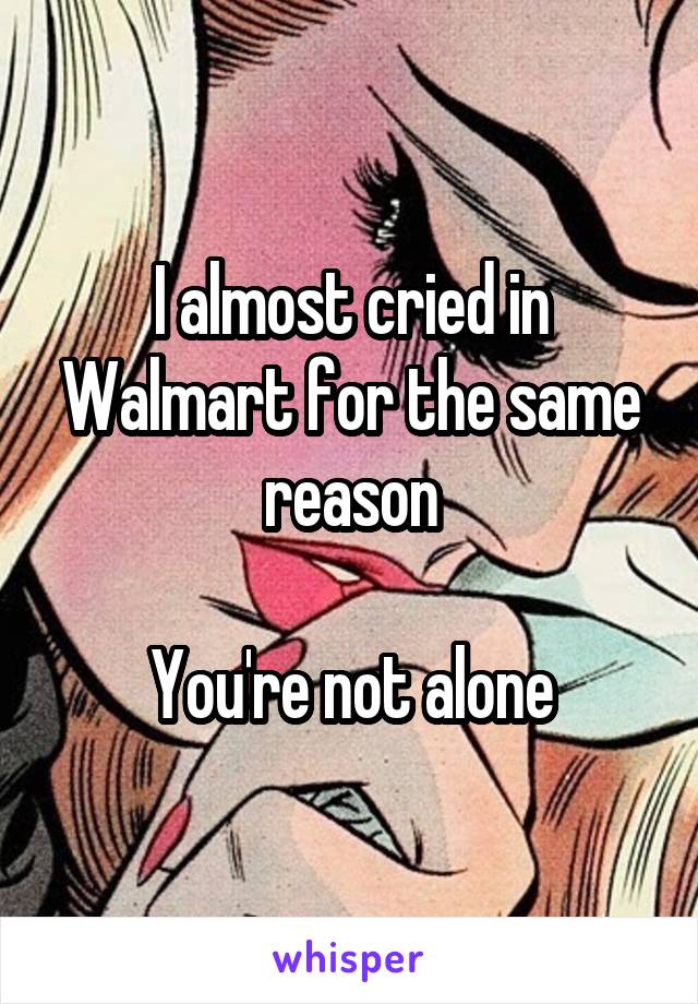 I almost cried in Walmart for the same reason

You're not alone