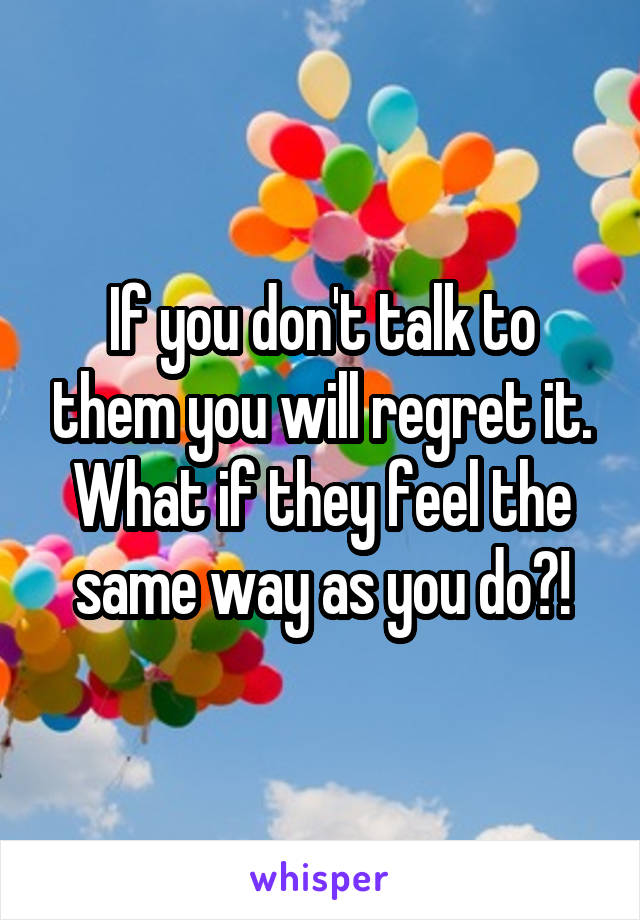 If you don't talk to them you will regret it. What if they feel the same way as you do?!