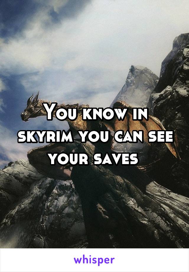 You know in skyrim you can see your saves 