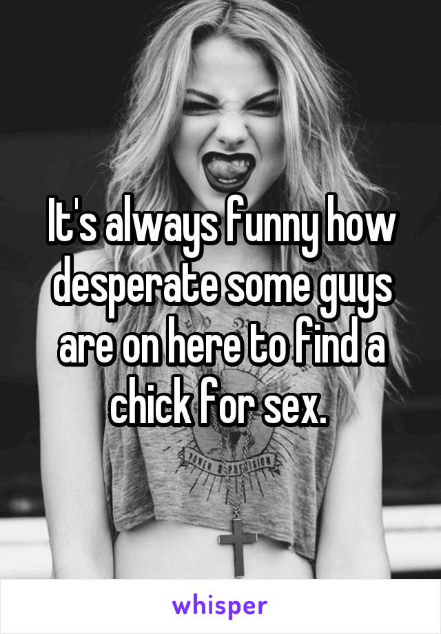 It's always funny how desperate some guys are on here to find a chick for sex. 