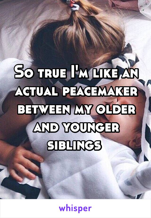 So true I'm like an actual peacemaker between my older and younger siblings 