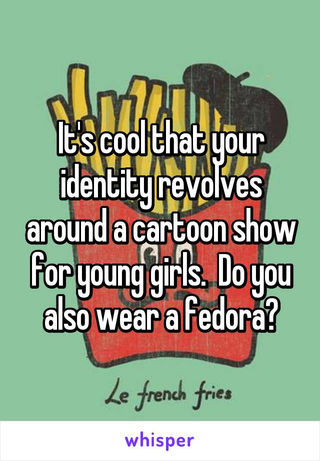 It's cool that your identity revolves around a cartoon show for young girls.  Do you also wear a fedora?