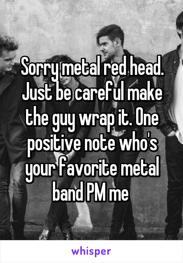 Sorry metal red head. Just be careful make the guy wrap it. One positive note who's your favorite metal band PM me 