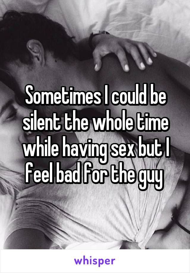 Sometimes I could be silent the whole time while having sex but I feel bad for the guy 