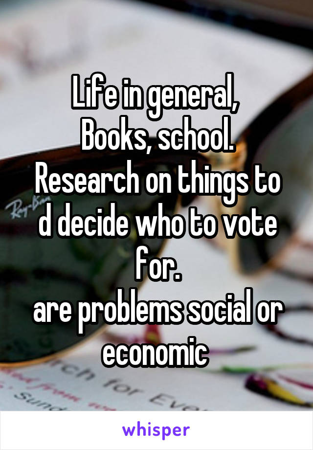 Life in general, 
Books, school.
Research on things to d decide who to vote for.
are problems social or economic 