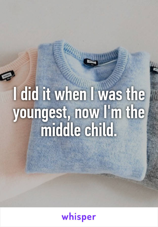 I did it when I was the youngest, now I'm the middle child.