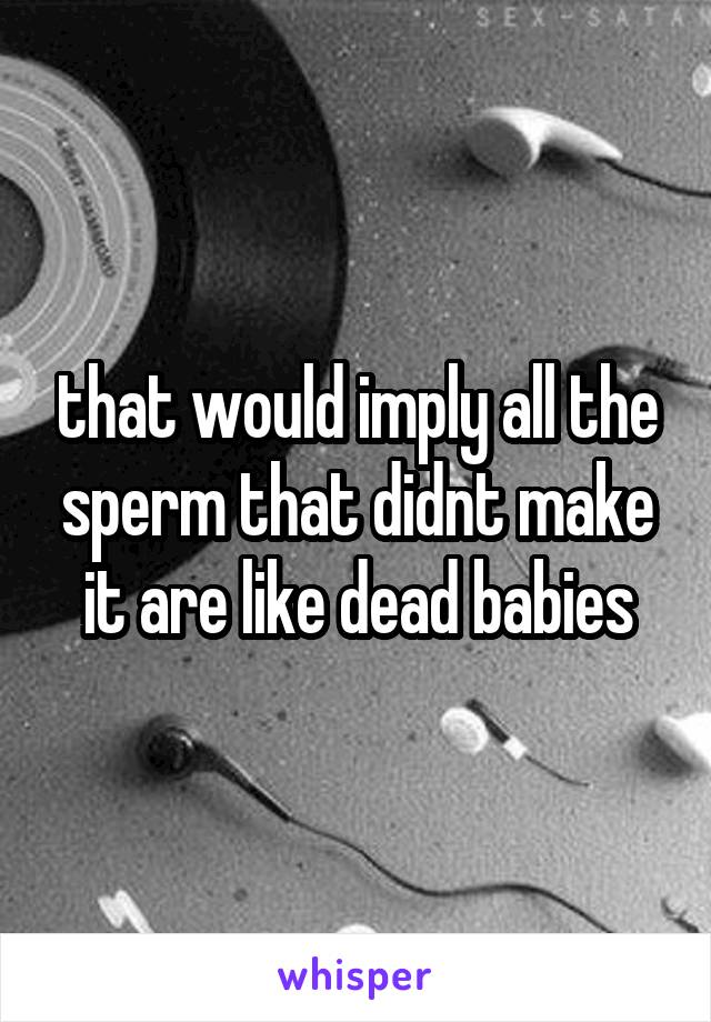 that would imply all the sperm that didnt make it are like dead babies