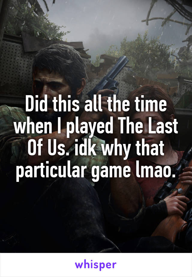 Did this all the time when I played The Last Of Us. idk why that particular game lmao.