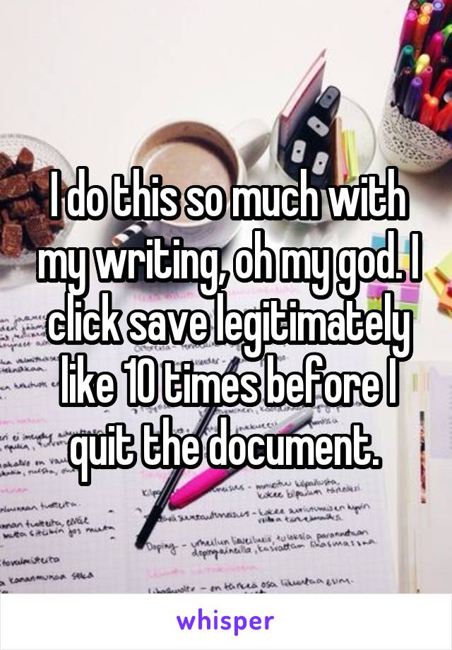 I do this so much with my writing, oh my god. I click save legitimately like 10 times before I quit the document. 