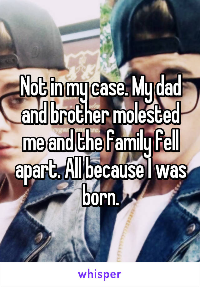 Not in my case. My dad and brother molested me and the family fell apart. All because I was born.