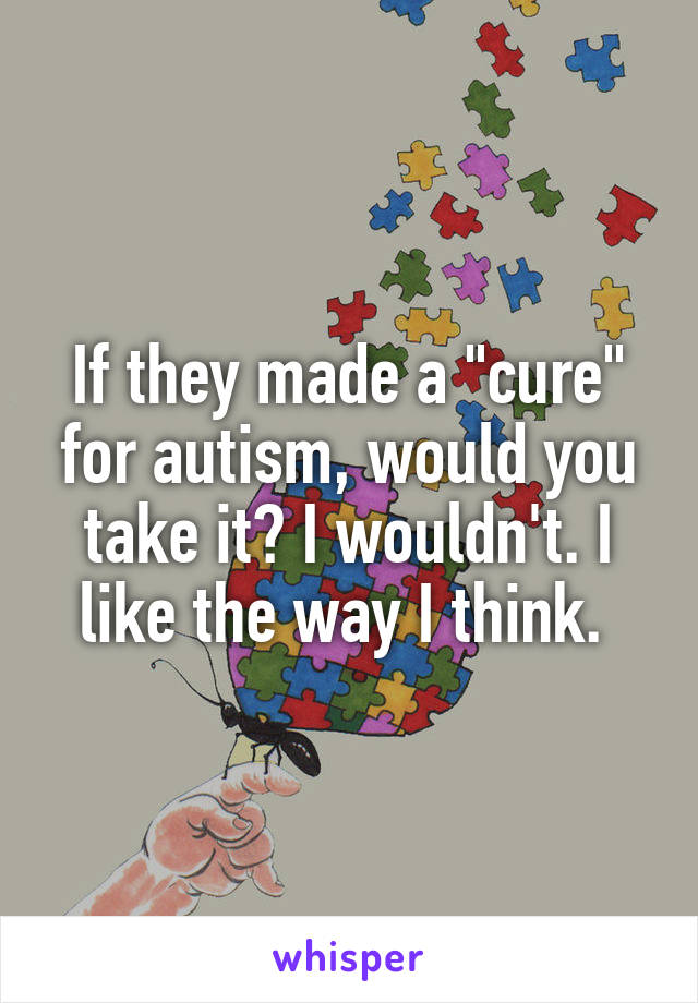 If they made a "cure" for autism, would you take it? I wouldn't. I like the way I think. 