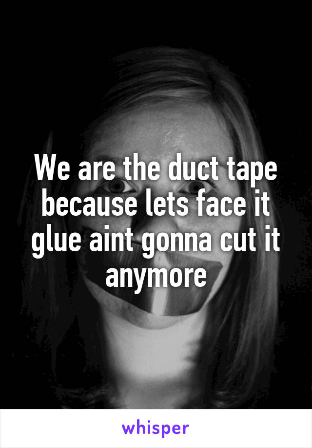 We are the duct tape because lets face it glue aint gonna cut it anymore