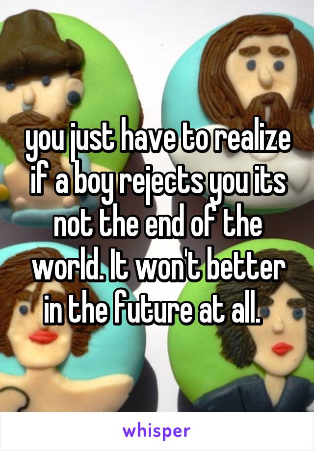 you just have to realize if a boy rejects you its not the end of the world. It won't better in the future at all.  