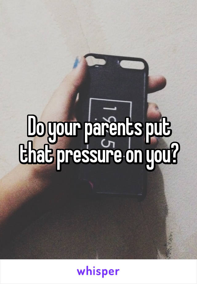 Do your parents put that pressure on you?