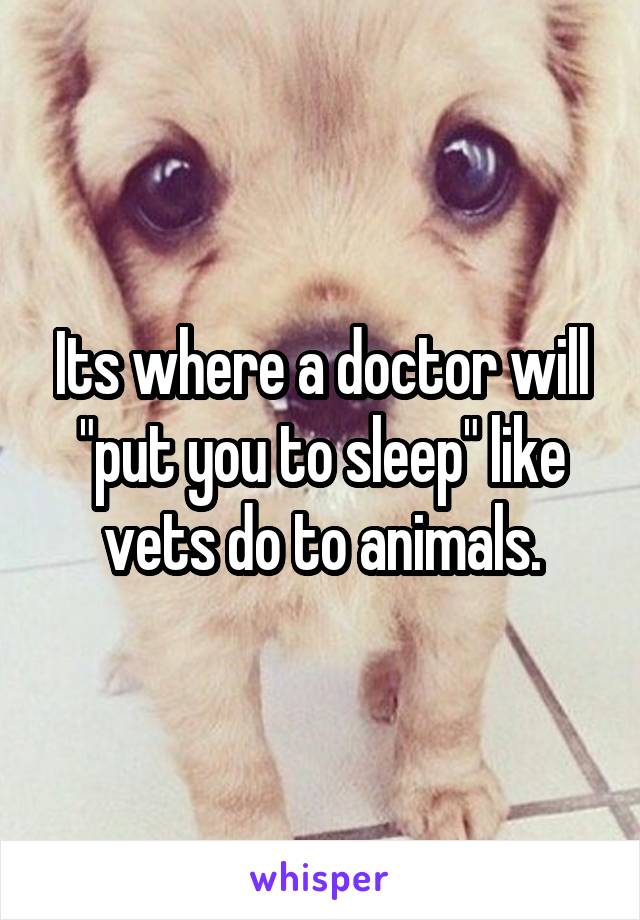 Its where a doctor will "put you to sleep" like vets do to animals.