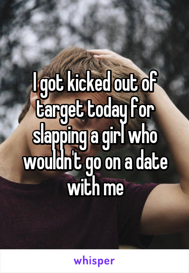 I got kicked out of target today for slapping a girl who wouldn't go on a date with me