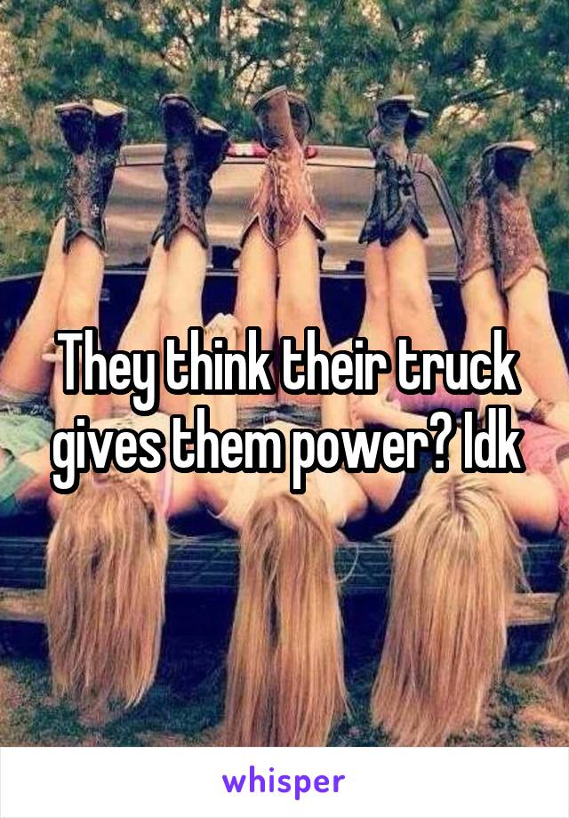 They think their truck gives them power? Idk