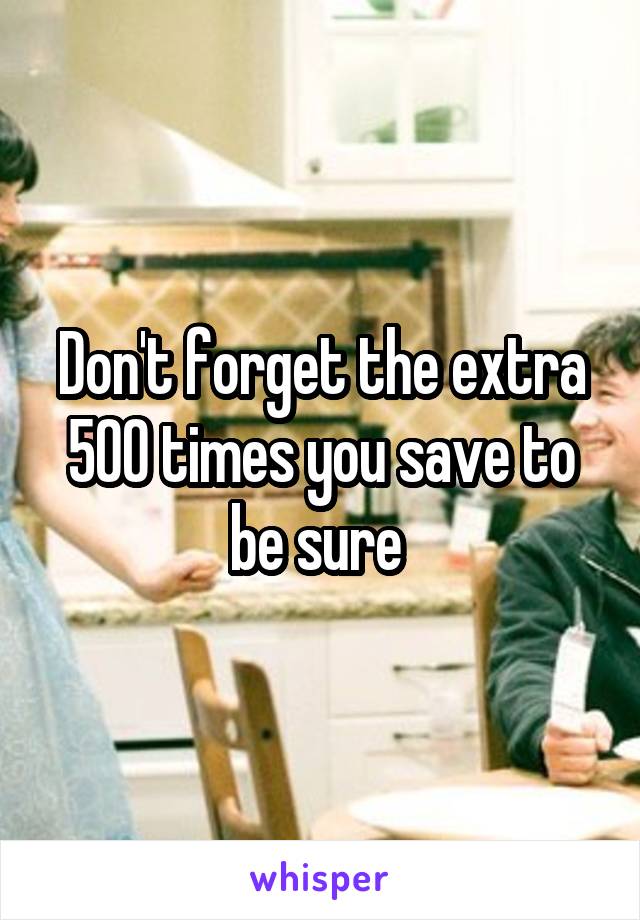 Don't forget the extra 500 times you save to be sure 