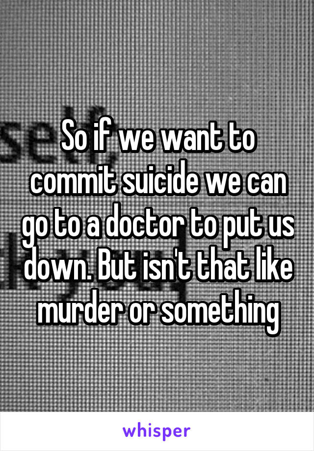 So if we want to commit suicide we can go to a doctor to put us down. But isn't that like murder or something