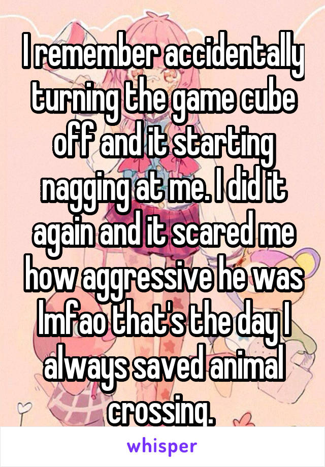 I remember accidentally turning the game cube off and it starting nagging at me. I did it again and it scared me how aggressive he was lmfao that's the day I always saved animal crossing. 