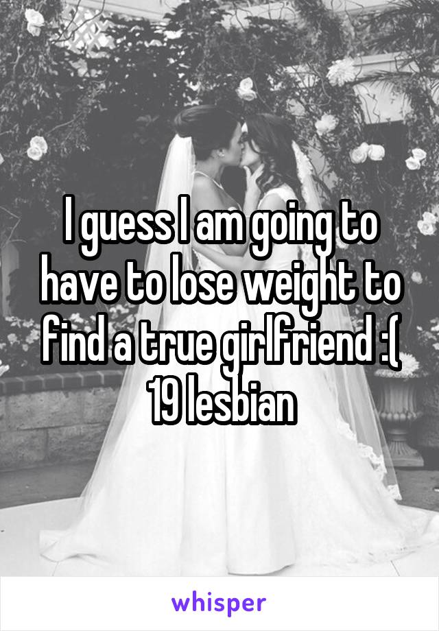 I guess I am going to have to lose weight to find a true girlfriend :( 19 lesbian