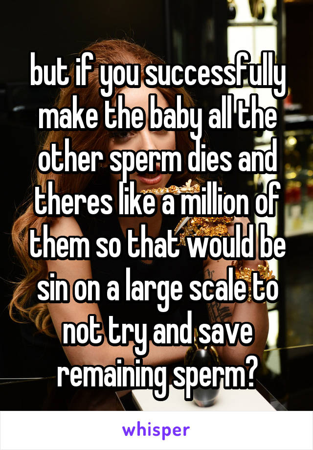 but if you successfully make the baby all the other sperm dies and theres like a million of them so that would be sin on a large scale to not try and save remaining sperm?