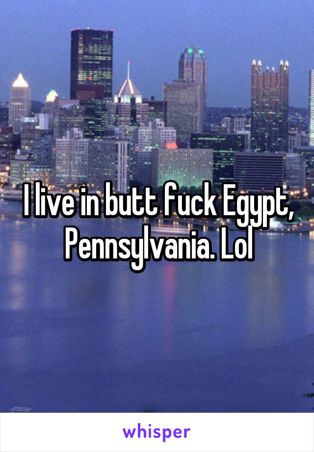 I live in butt fuck Egypt, Pennsylvania. Lol