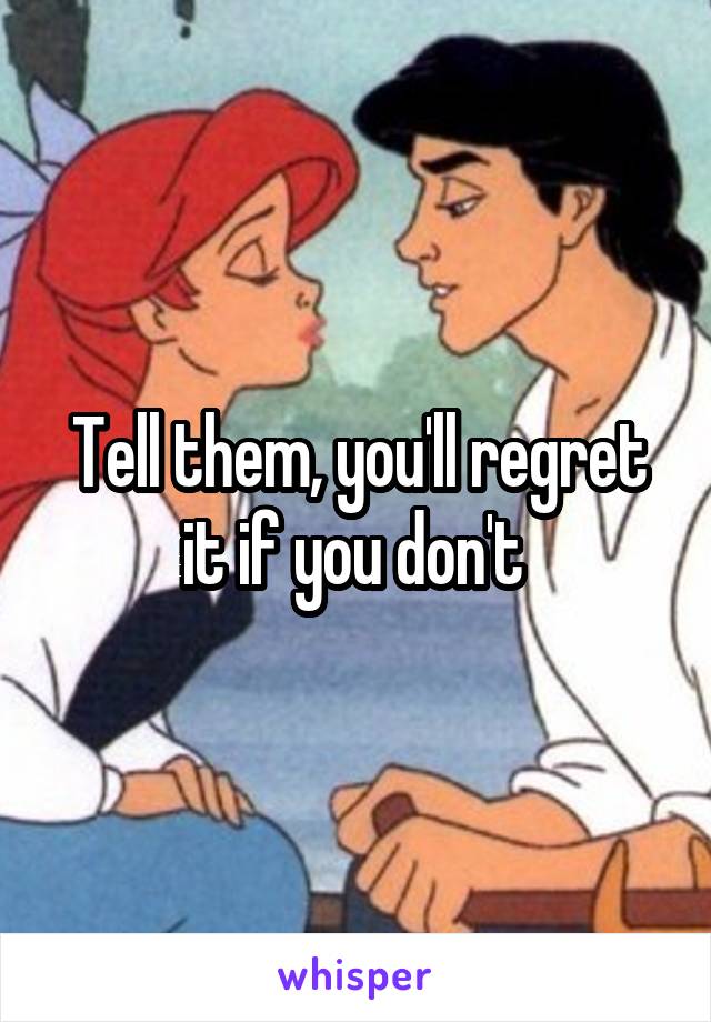Tell them, you'll regret it if you don't 