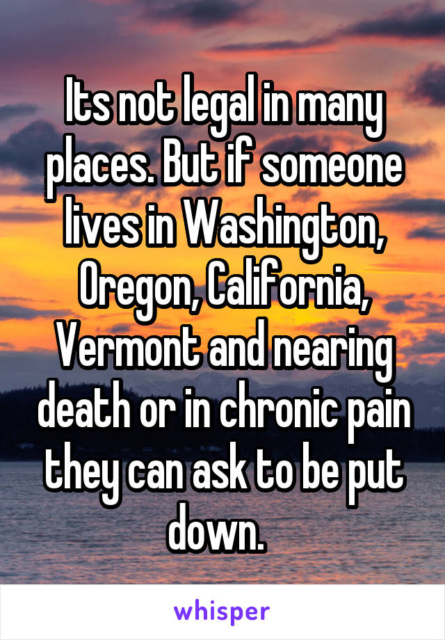 Its not legal in many places. But if someone lives in Washington, Oregon, California, Vermont and nearing death or in chronic pain they can ask to be put down.  