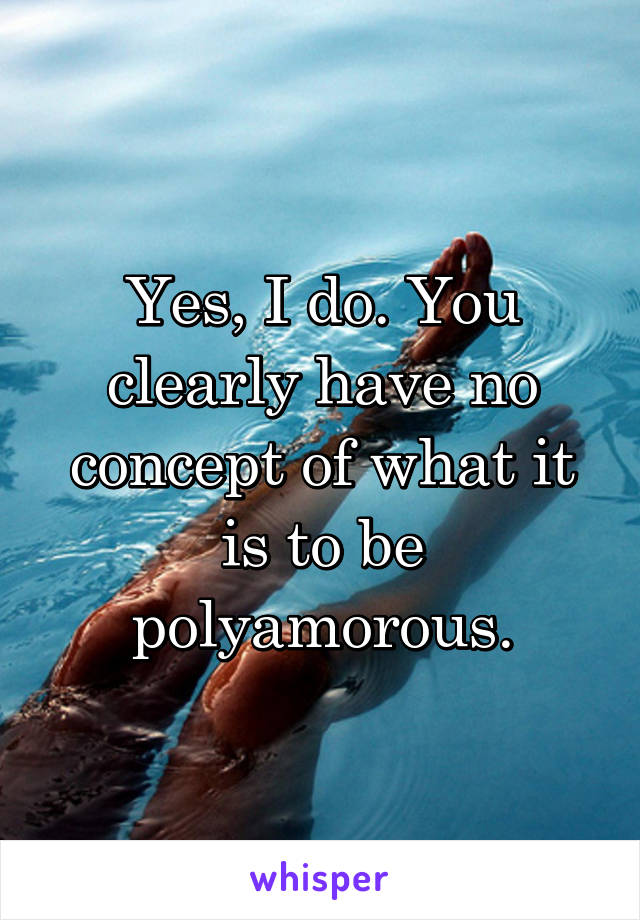 Yes, I do. You clearly have no concept of what it is to be polyamorous.