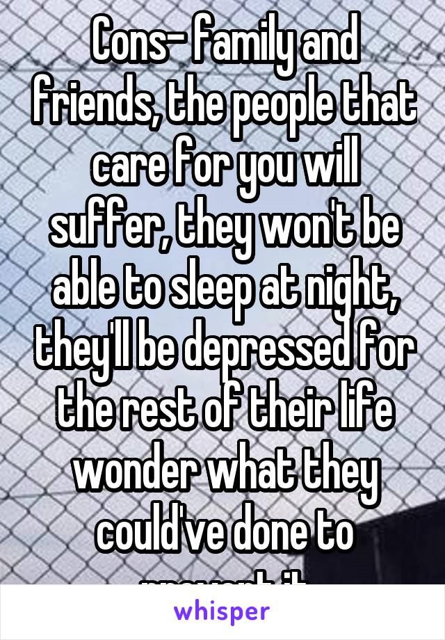 Cons- family and friends, the people that care for you will suffer, they won't be able to sleep at night, they'll be depressed for the rest of their life wonder what they could've done to prevent it