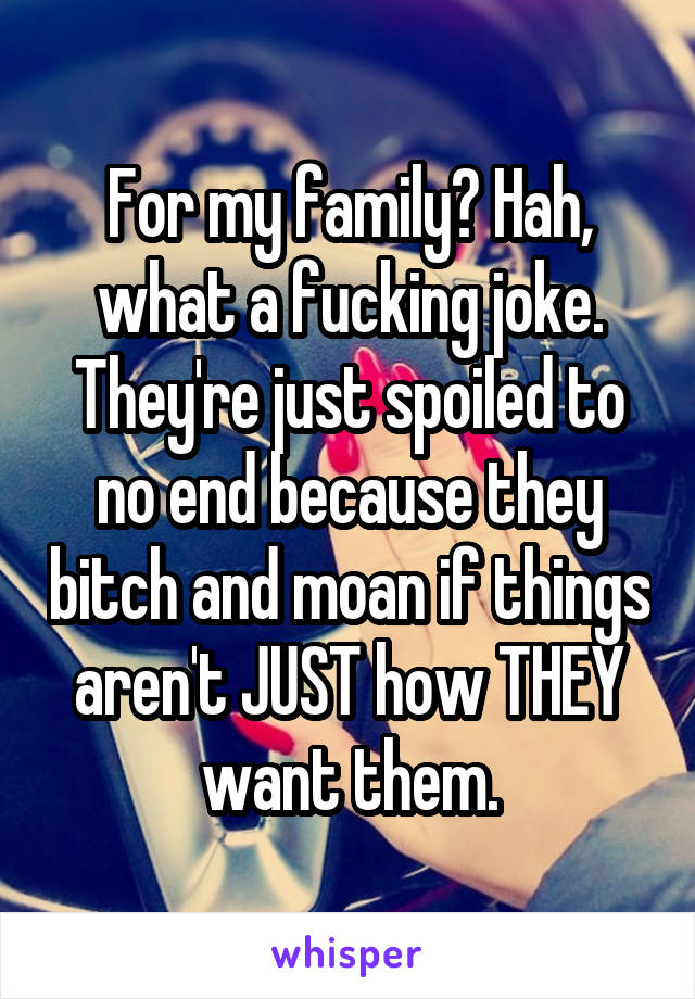 For my family? Hah, what a fucking joke. They're just spoiled to no end because they bitch and moan if things aren't JUST how THEY want them.