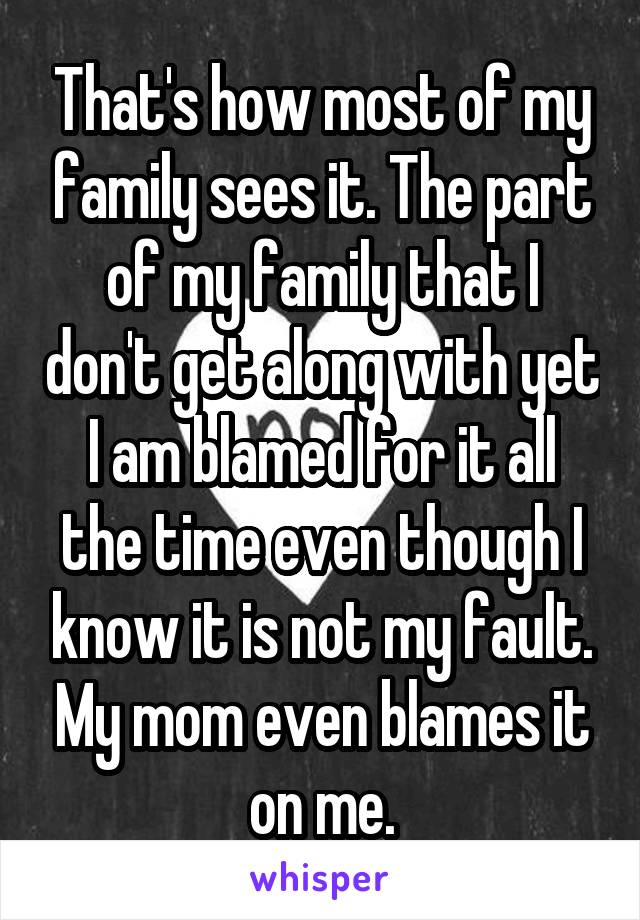 That's how most of my family sees it. The part of my family that I don't get along with yet I am blamed for it all the time even though I know it is not my fault. My mom even blames it on me.