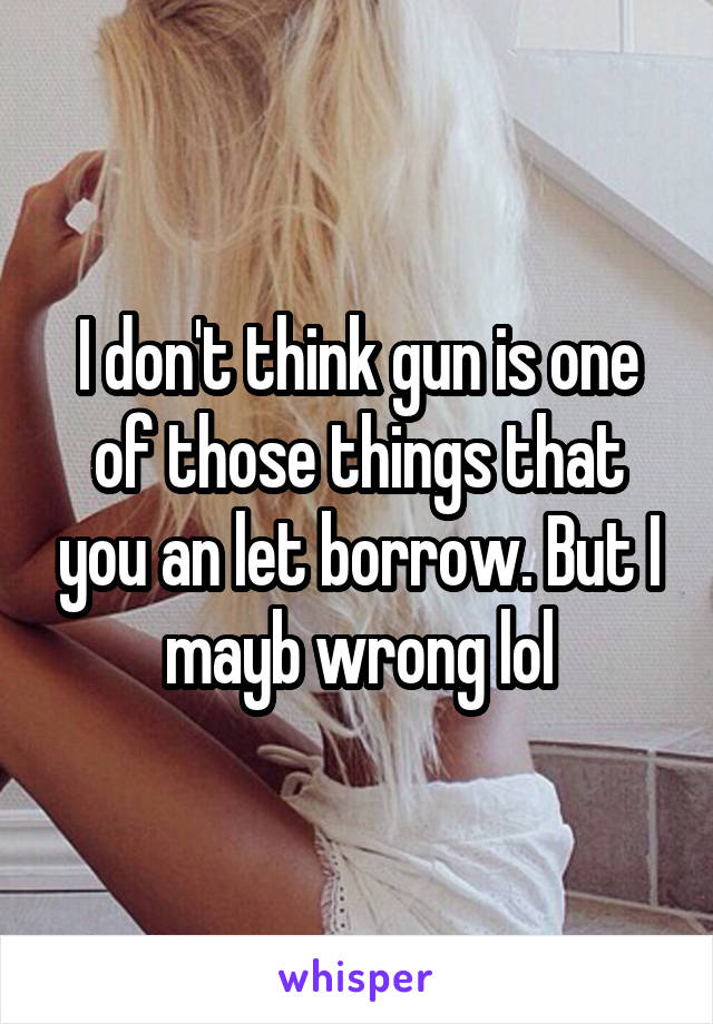 I don't think gun is one of those things that you an let borrow. But I mayb wrong lol