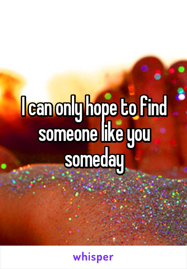 I can only hope to find someone like you someday