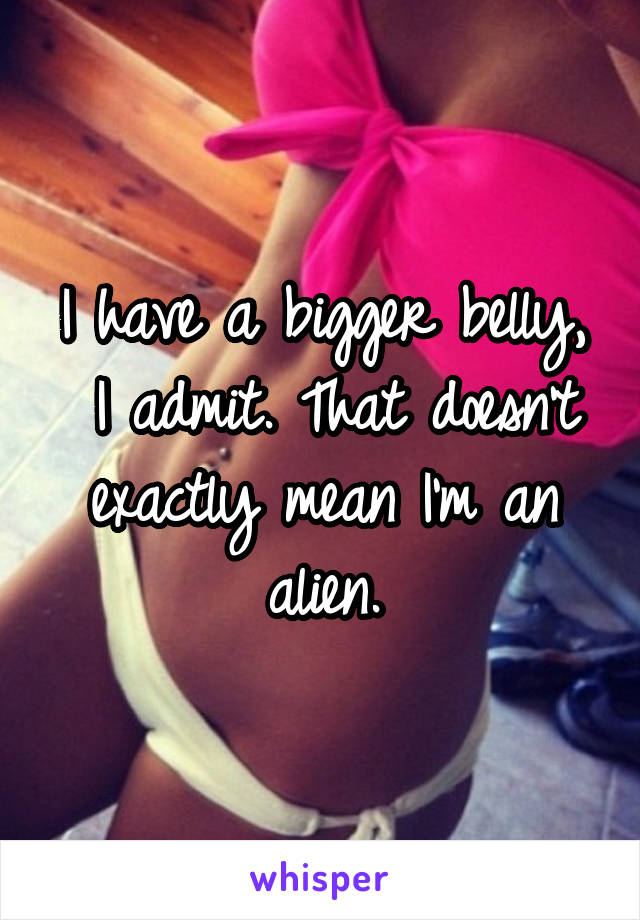 I have a bigger belly,
 I admit. That doesn't exactly mean I'm an alien.