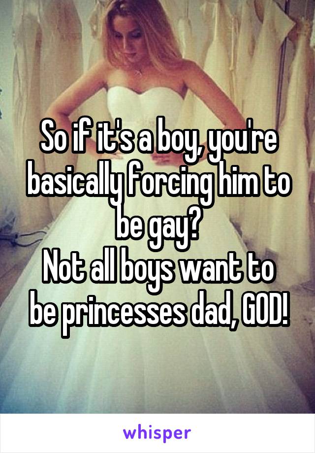 So if it's a boy, you're basically forcing him to be gay?
Not all boys want to be princesses dad, GOD!