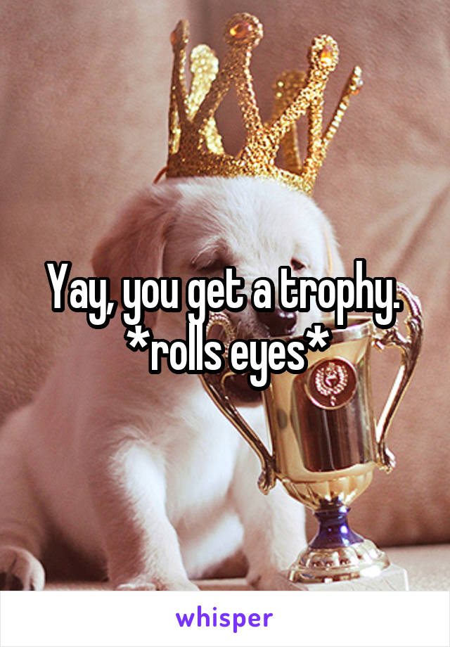 Yay, you get a trophy.  *rolls eyes*