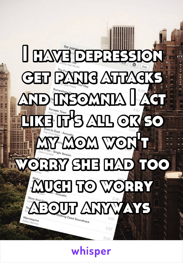 I have depression get panic attacks and insomnia I act like it's all ok so my mom won't worry she had too much to worry about anyways 