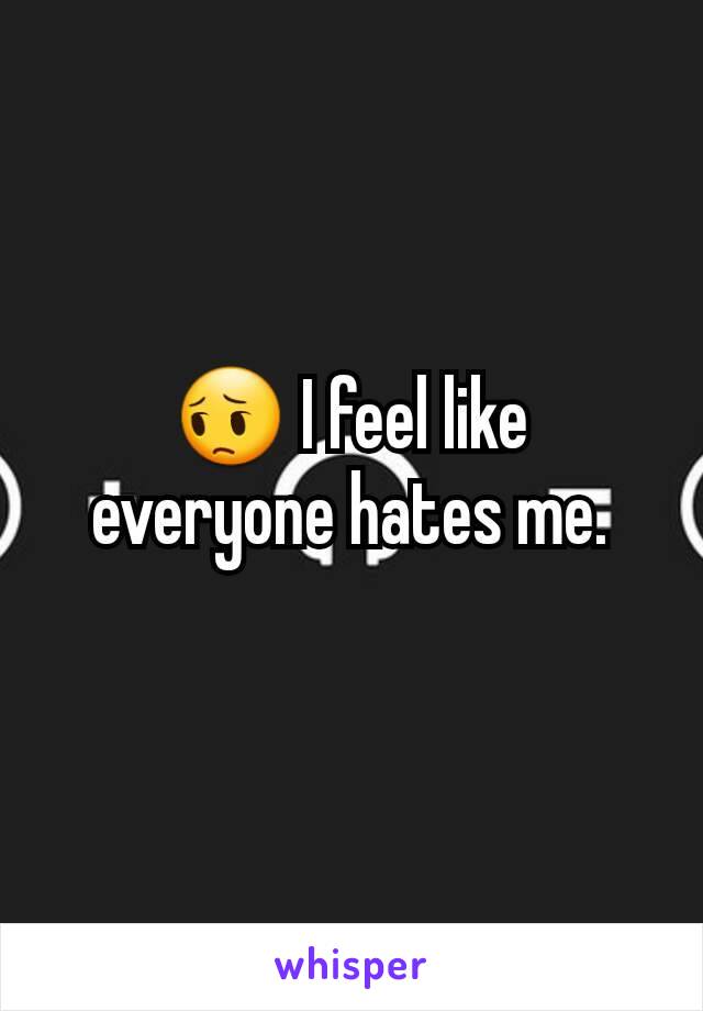 😔 I feel like everyone hates me.
