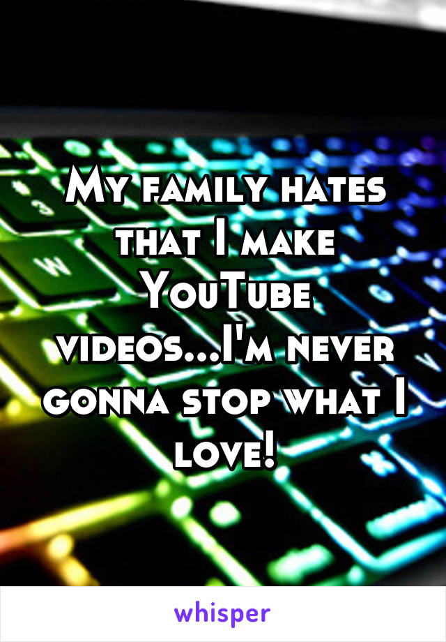 My family hates that I make YouTube videos...I'm never gonna stop what I love!