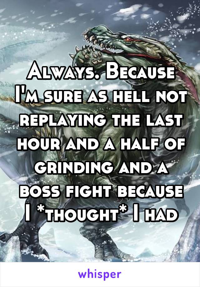 Always. Because I'm sure as hell not replaying the last hour and a half of grinding and a boss fight because I *thought* I had