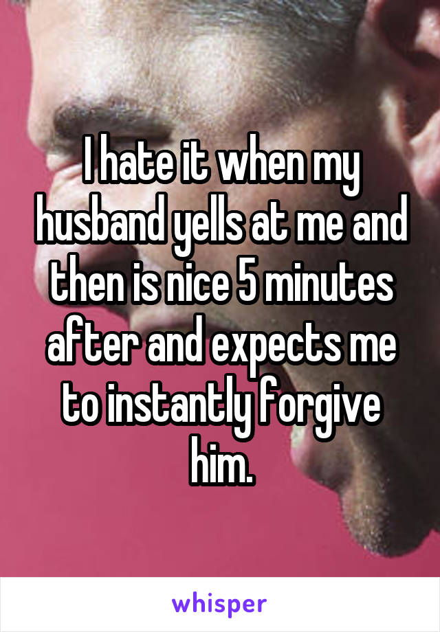 I hate it when my husband yells at me and then is nice 5 minutes after and expects me to instantly forgive him.