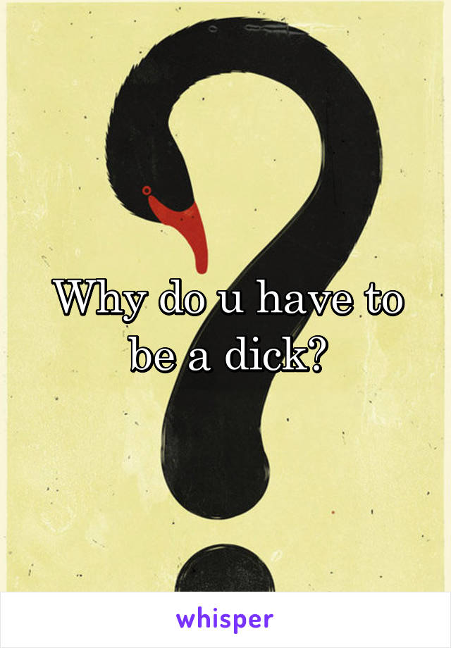 Why do u have to be a dick?