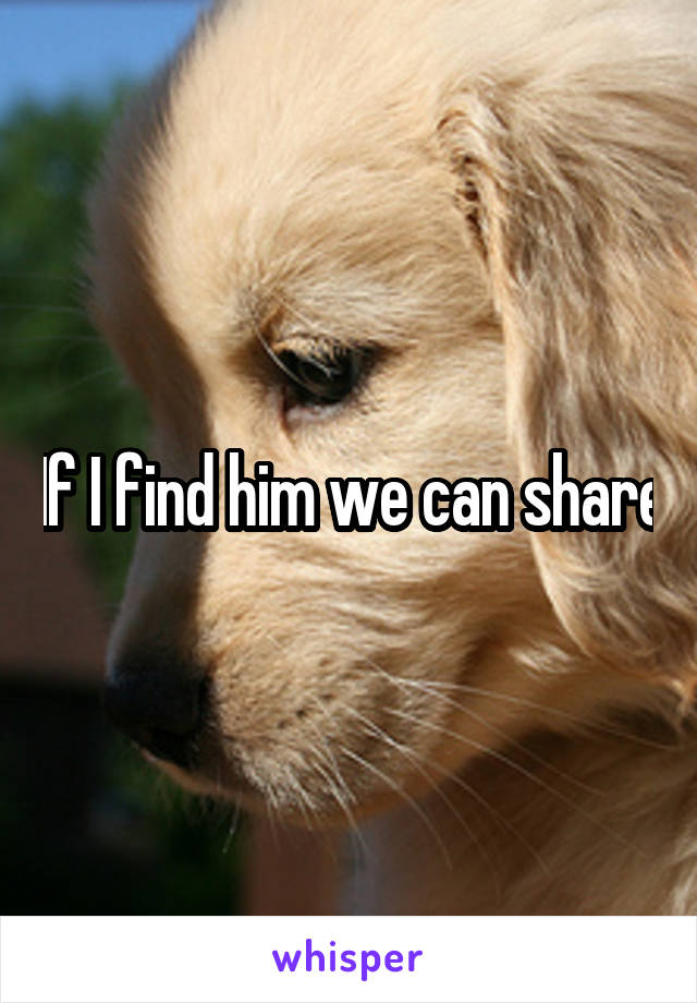 If I find him we can share