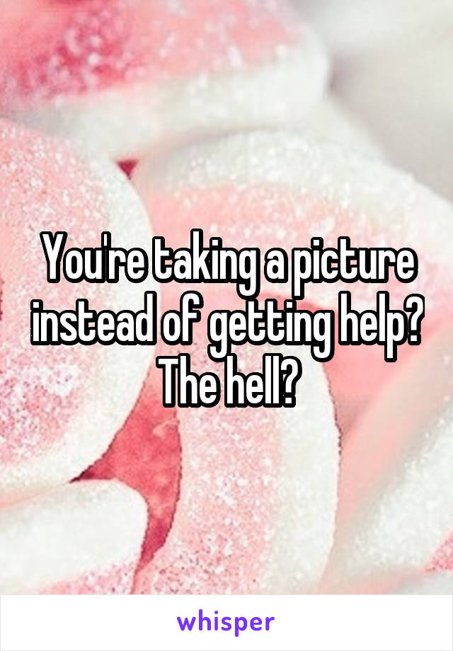 You're taking a picture instead of getting help? The hell?