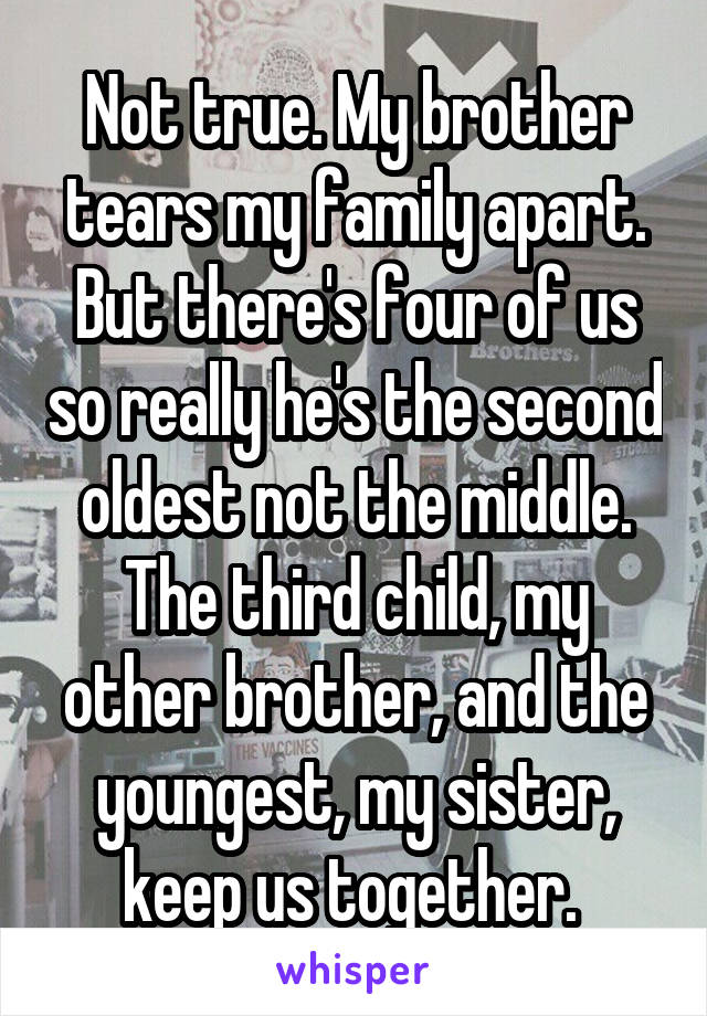 Not true. My brother tears my family apart. But there's four of us so really he's the second oldest not the middle. The third child, my other brother, and the youngest, my sister, keep us together. 