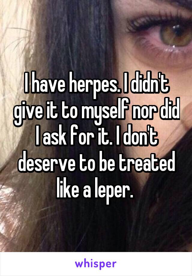 I have herpes. I didn't give it to myself nor did I ask for it. I don't deserve to be treated like a leper. 